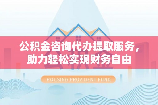 平凉公积金咨询代办提取服务，助力轻松实现财务自由