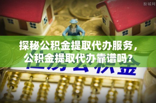 平凉探秘公积金提取代办服务，公积金提取代办靠谱吗？