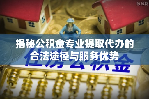 平凉揭秘公积金专业提取代办的合法途径与服务优势