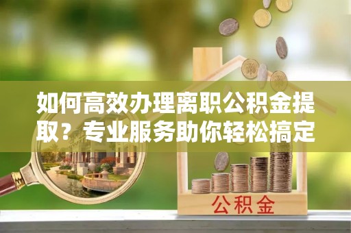 平凉如何高效办理离职公积金提取？专业服务助你轻松搞定
