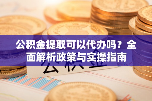 平凉公积金提取可以代办吗？全面解析政策与实操指南