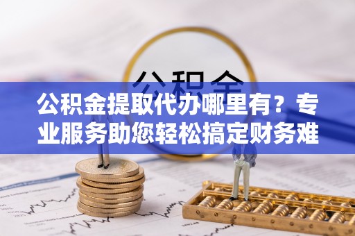 平凉公积金提取代办哪里有？专业服务助您轻松搞定财务难题