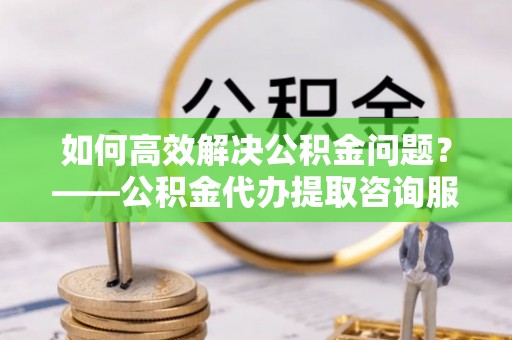 平凉如何高效解决公积金问题？——公积金代办提取咨询服务指南