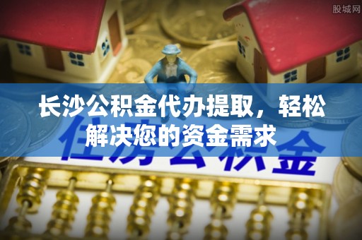 平凉长沙公积金代办提取，轻松解决您的资金需求