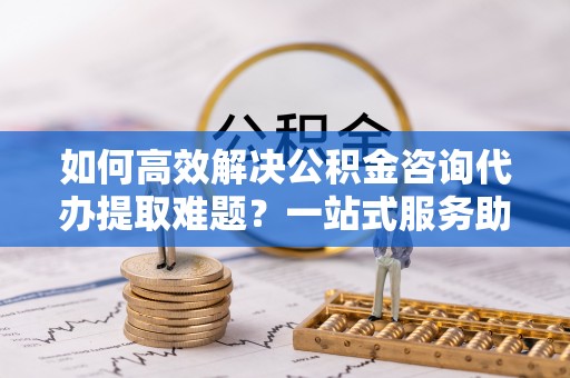 平凉如何高效解决公积金咨询代办提取难题？一站式服务助您轻松搞定