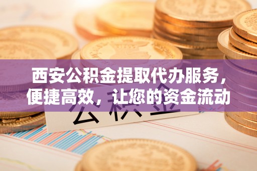 平凉西安公积金提取代办服务，便捷高效，让您的资金流动无忧