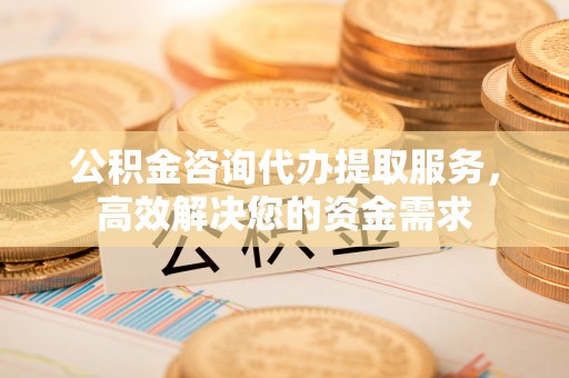 平凉公积金咨询代办提取服务，高效解决您的资金需求
