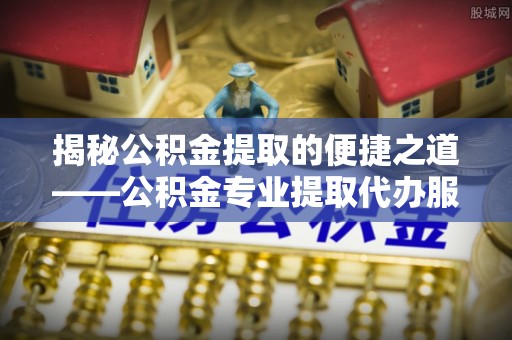 平凉揭秘公积金提取的便捷之道——公积金专业提取代办服务解析