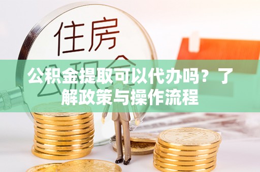平凉公积金提取可以代办吗？了解政策与操作流程