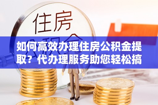 平凉如何高效办理住房公积金提取？代办理服务助您轻松搞定