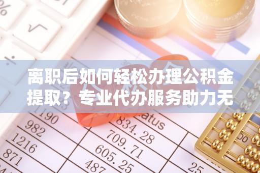 平凉离职后如何轻松办理公积金提取？专业代办服务助力无忧