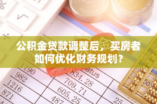 平凉公积金贷款调整后，买房者如何优化财务规划？