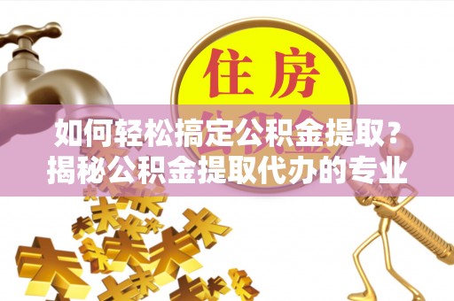 平凉如何轻松搞定公积金提取？揭秘公积金提取代办的专业服务