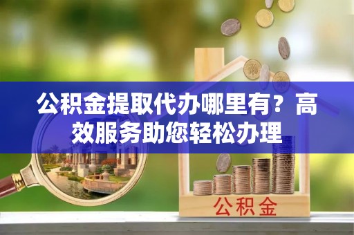 平凉公积金提取代办哪里有？高效服务助您轻松办理