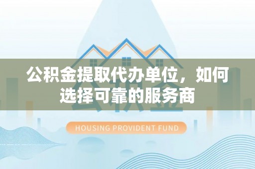 平凉公积金提取代办单位，如何选择可靠的服务商