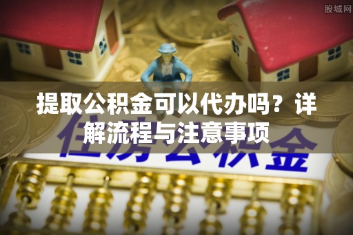 平凉提取公积金可以代办吗？详解流程与注意事项