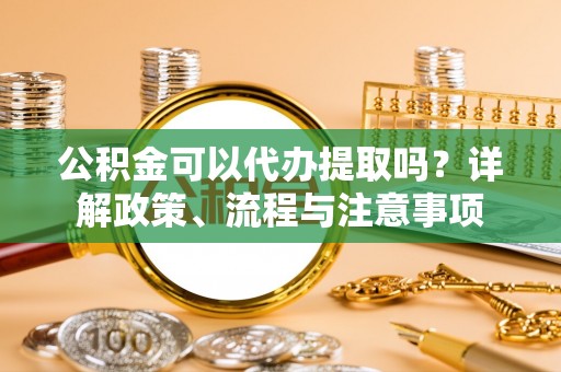 平凉公积金可以代办提取吗？详解政策、流程与注意事项