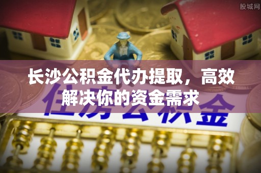 平凉长沙公积金代办提取，高效解决你的资金需求