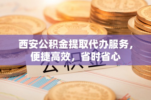 平凉西安公积金提取代办服务，便捷高效，省时省心