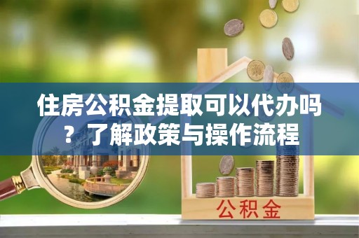 平凉住房公积金提取可以代办吗？了解政策与操作流程