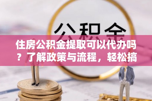 平凉住房公积金提取可以代办吗？了解政策与流程，轻松搞定公积金提取