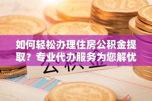 平凉如何轻松办理住房公积金提取？专业代办服务为您解忧
