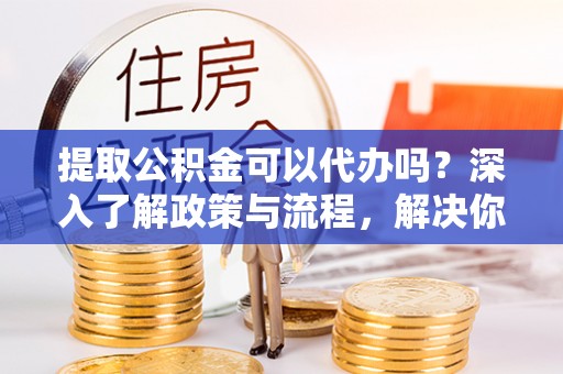 平凉提取公积金可以代办吗？深入了解政策与流程，解决你的疑问