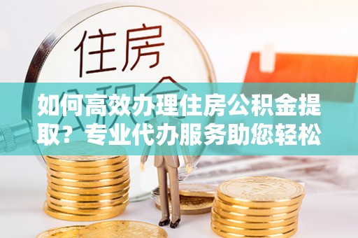 平凉如何高效办理住房公积金提取？专业代办服务助您轻松搞定