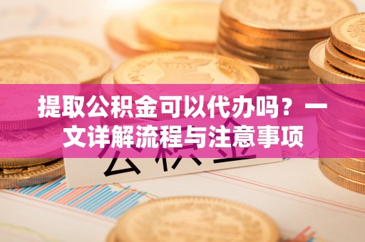 平凉提取公积金可以代办吗？一文详解流程与注意事项