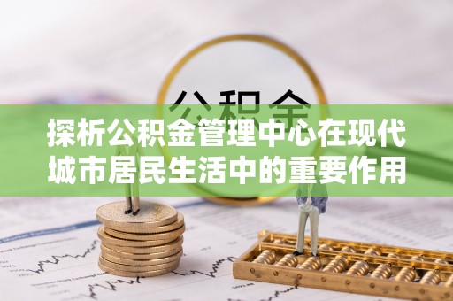 平凉探析公积金管理中心在现代城市居民生活中的重要作用
