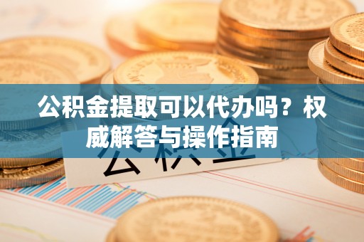 平凉公积金提取可以代办吗？权威解答与操作指南