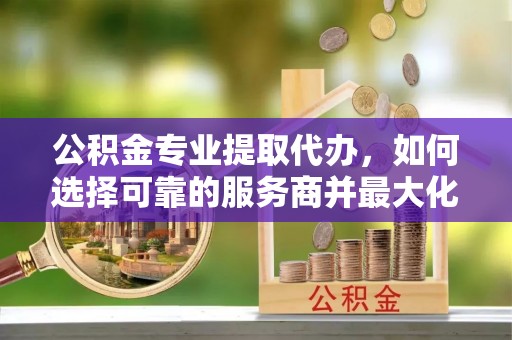 平凉公积金专业提取代办，如何选择可靠的服务商并最大化你的资金收益