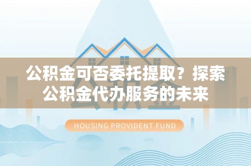 平凉公积金可否委托提取？探索公积金代办服务的未来